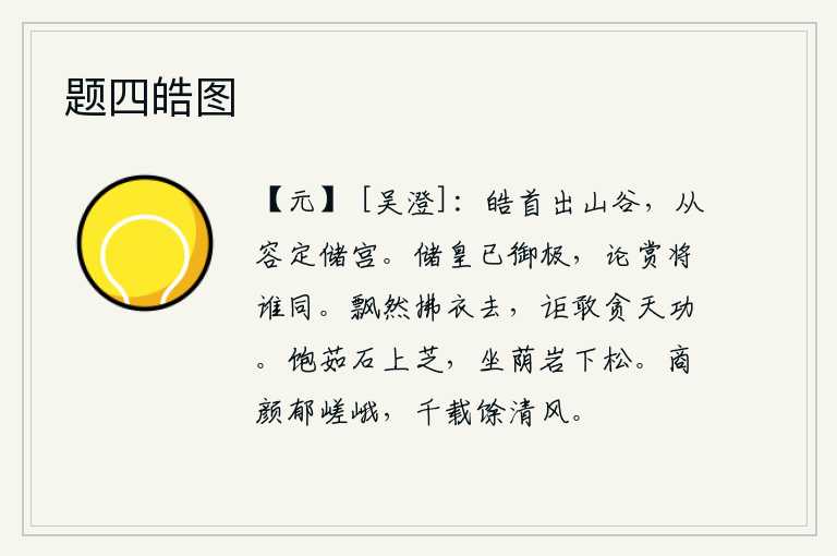 题四皓图,白发苍苍走出山谷,从容不迫地确定了皇位继承人。皇太子已经登上帝位,现在论功行赏还有谁能与他相同呢?自由自在地拂衣而去,怎么敢贪图上天的功德呢?吃饱了石上的灵芝草