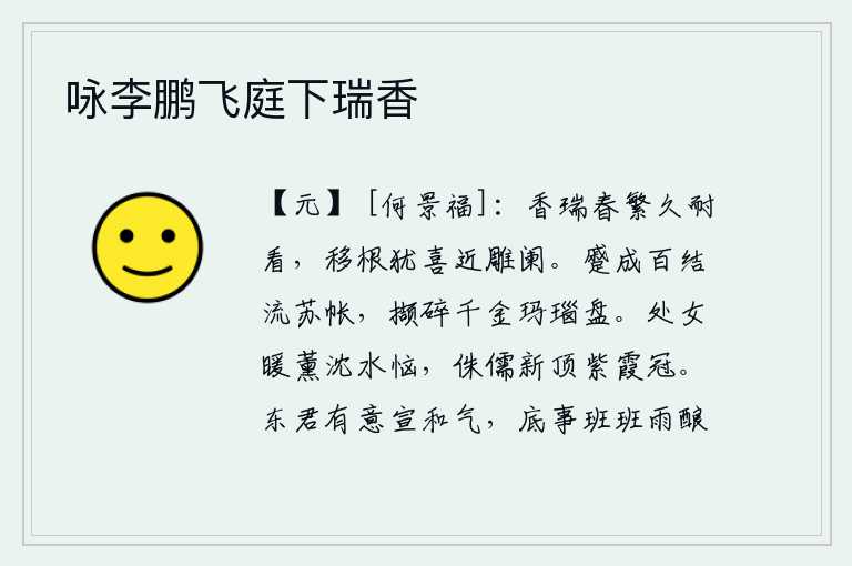 咏李鹏飞庭下瑞香，春暖花开时节,芳香的瑞草长得多么好看啊!移根后还喜欢靠近雕栏远望。把百结的流苏帐子紧紧缠绕,把价值千金的玛瑙盘子细细拾碎。处女被薰香熏得像沈水般烦恼,而侏儒却头