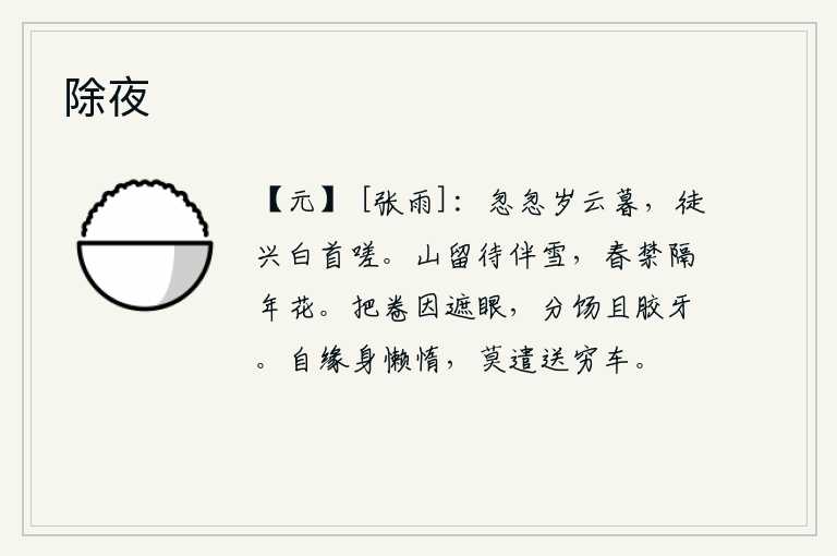 除夜，岁月匆匆过去,年岁渐渐逝去,白发苍苍的我徒然兴起叹息。群山留着它陪伴着漫天飞舞的白雪,春天却被禁锢在隔年开放的鲜花中。拿着卷子是为了遮住眼睛,分出饼来为了胶住牙