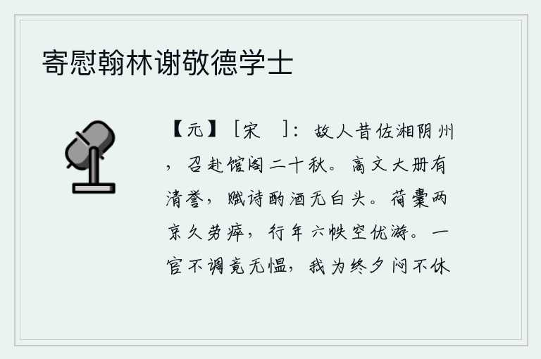 寄慰翰林谢敬德学士,老朋友当年在湘阴州做官,我被他召到他的馆阁中已经二十多年了。高尚的文才被朝廷册封有清高的声誉,吟诗饮酒没有白发苍苍。长期以来,我肩负起两京的重任,劳累不堪;一年