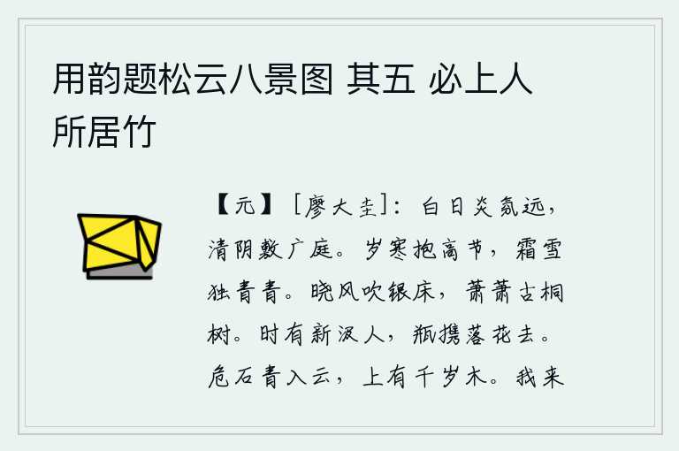 用韵题松云八景图 其五 必上人所居竹,阳光照耀下炎热的暑气渐渐远去,清凉的树荫布满了宽敞的庭院。凛冽的寒冬却有它的高洁之气,在严霜酷雪中它依然是那样的青翠。清晨的微风吹拂着银色的床榻,古桐树在萧萧地