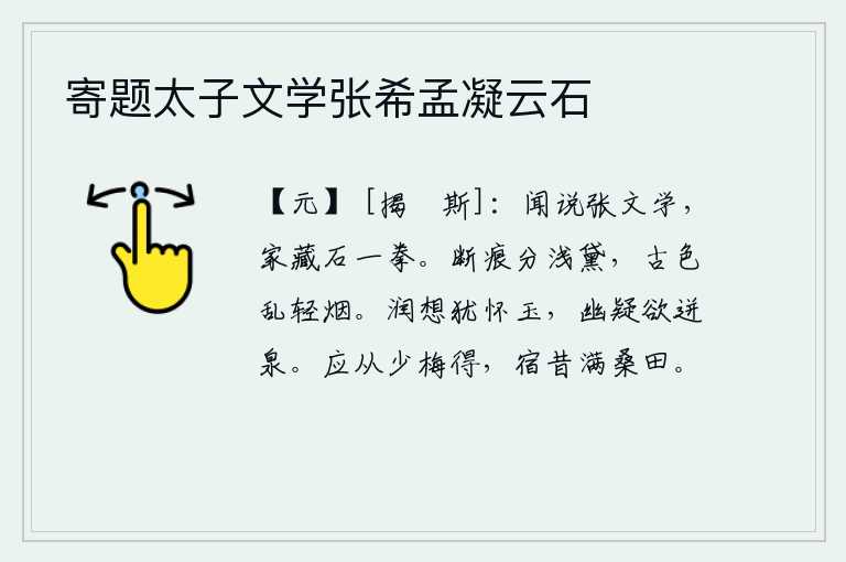 寄题太子文学张希孟凝云石,听说有位叫张文学的人,他家藏石头一拳那么大。残缺的痕迹分开了淡淡的黛色,古老的颜色在轻烟中纷乱不堪。温润的心思好像怀藏着美玉一样;幽深的疑虑像要从泉水里迸出一样