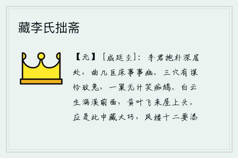 藏李氏拙斋,李君的居处,朴实而又深沉,几案、床榻都十分幽雅。三个洞穴里有计谋可怜狡猾的兔子,一个洞穴里没有办法可笑笨拙的鸠鸟。溪流前面长满了白云,黄叶纷纷飘落到屋顶上头。大