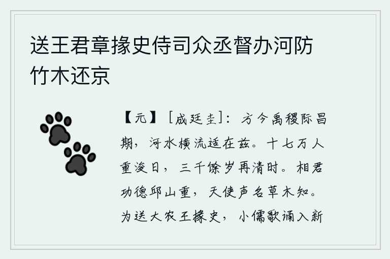 送王君章掾史侍司众丞督办河防竹木还京,当今大禹和后稷正处在昌盛的时代,黄河水正在滔滔不绝地向东流去。经过十七万人的努力重新疏通河道一天,经历了三千多年又一次疏通河道。宰相你的功德可比丘山一样珍贵,上
