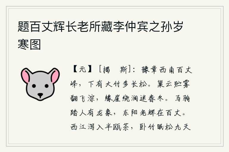 题百丈辉长老所藏李仲宾之孙岁寒图,豫章府西南面有座百丈峰,峰下长满了大竹子,还有很多挺拔挺拔的松树。栖息的乌云贮藏着浓雾在空中翻飞涂涂,沿着山崖环绕着山涧迷离了春天和冬天。马驹踏人时有龙的形象出