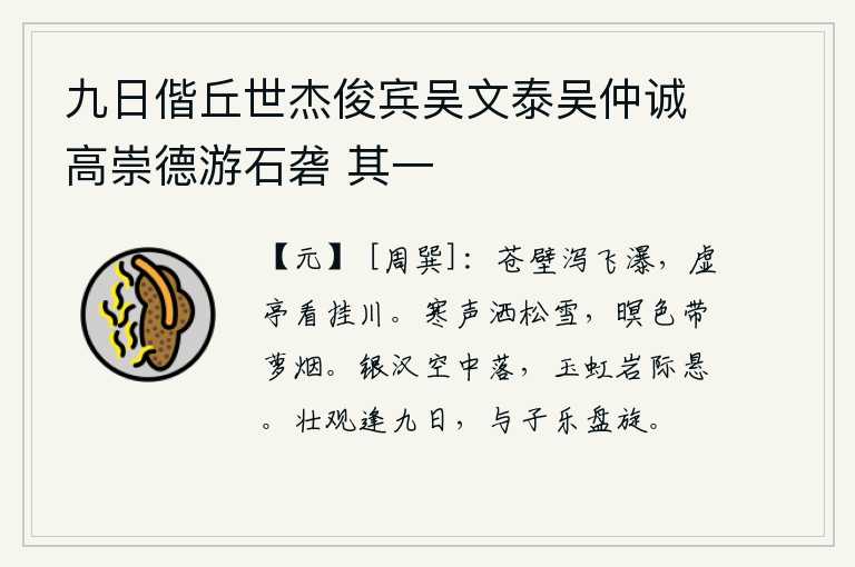 九日偕丘世杰俊宾吴文泰吴仲诚高崇德游石砻 其一,苍翠的崖壁上,飞瀑从空中倾泻而下;站在虚空的亭子上,静静地观赏着悬挂在水上的瀑布。凛冽的寒风吹洒在松树上的白雪,傍晚时分笼罩在一片迷蒙的夜色中,缕缕萝烟缭绕飘来