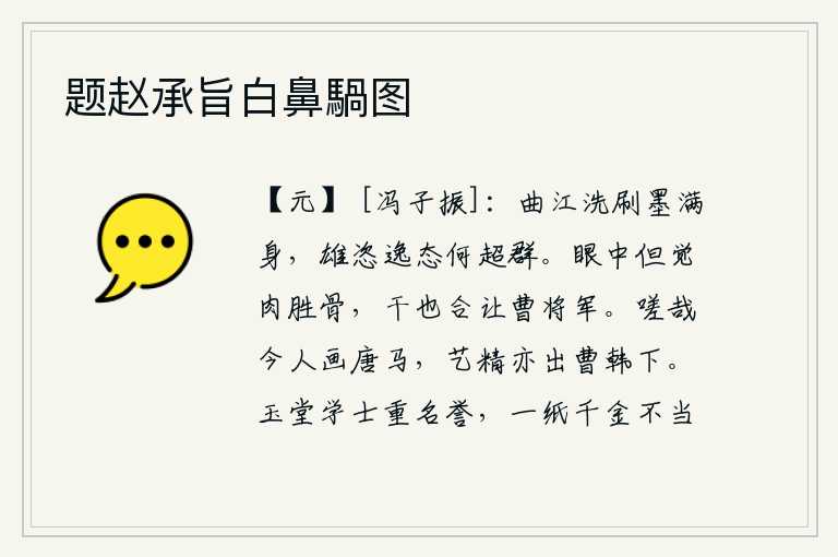 题赵承旨白鼻騧图,像当年在曲江边洗刷过的墨迹,满身都是。他的雄姿、豪放、逸态多么出类拔萃啊!眼里只觉得肉胜过骨头,干戈也应该让给曹操。可叹现在的人画唐代的马,他们的艺术水平也超出