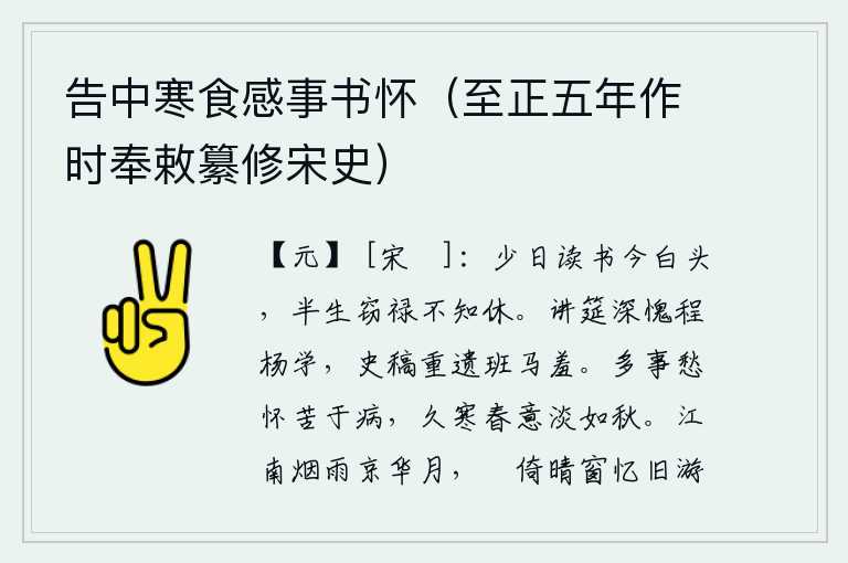 告中寒食感事书怀(至正五年作时奉敕纂修宋史),年轻时勤奋读书到如今已经白了头,半生贪图俸禄却不知悔改。在讲席上,我深深感到惭愧,对程颢、杨玄感的学问感到十分惭愧;对于史书上的草稿,又重新遗留给班固和马融,使